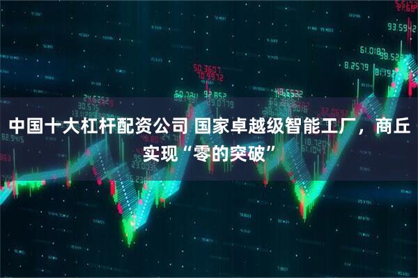 中国十大杠杆配资公司 国家卓越级智能工厂，商丘实现“零的突破”