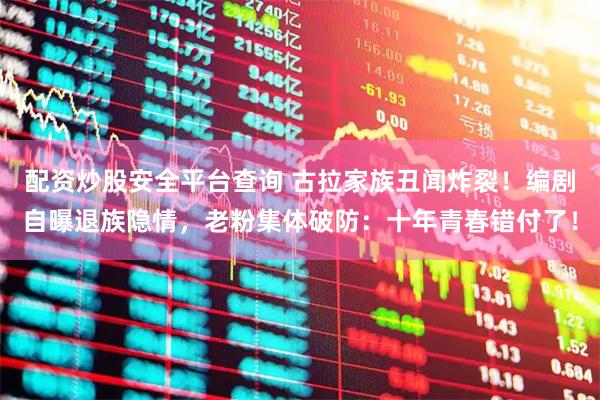 配资炒股安全平台查询 古拉家族丑闻炸裂！编剧自曝退族隐情，老粉集体破防：十年青春错付了！