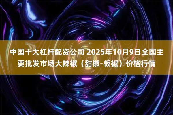 中国十大杠杆配资公司 2025年10月9日全国主要批发市场大辣椒（甜椒-板椒）价格行情