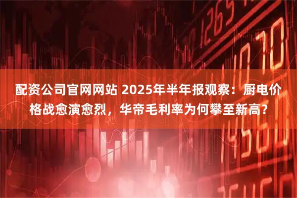 配资公司官网网站 2025年半年报观察：厨电价格战愈演愈烈，华帝毛利率为何攀至新高？