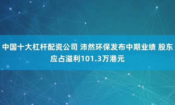 中国十大杠杆配资公司 沛然环保发布中期业绩 股东应占溢利101.3万港元