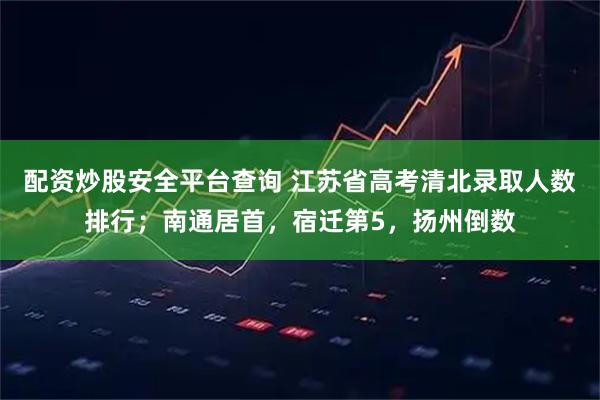 配资炒股安全平台查询 江苏省高考清北录取人数排行；南通居首，宿迁第5，扬州倒数