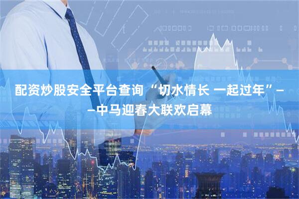 配资炒股安全平台查询 “切水情长 一起过年”——中马迎春大联欢启幕