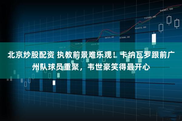 北京炒股配资 执教前景难乐观！卡纳瓦罗跟前广州队球员重聚，韦世豪笑得最开心