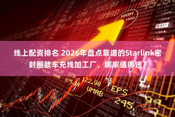 线上配资排名 2026年盘点靠谱的Starlink密封圈款车充线加工厂，哪家值得选？