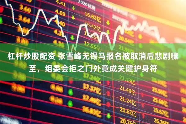杠杆炒股配资 张雪峰无锡马报名被取消后悲剧骤至，组委会拒之门外竟成关键护身符