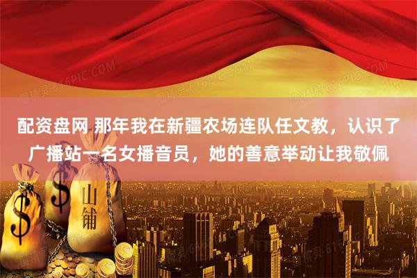 配资盘网 那年我在新疆农场连队任文教，认识了广播站一名女播音员，她的善意举动让我敬佩