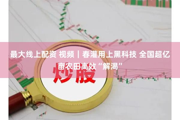 最大线上配资 视频｜春灌用上黑科技 全国超亿亩农田高效“解渴”