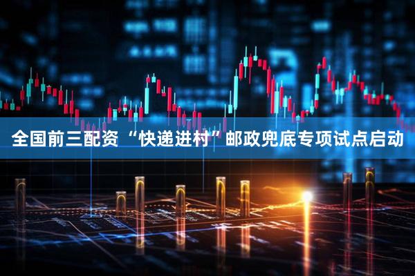 全国前三配资 “快递进村”邮政兜底专项试点启动
