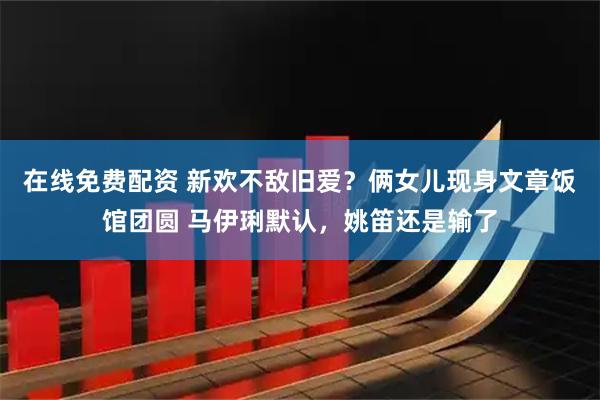 在线免费配资 新欢不敌旧爱？俩女儿现身文章饭馆团圆 马伊琍默认，姚笛还是输了