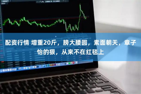 配资行情 增重20斤，膀大腰圆，素面朝天，章子怡的狠，从来不在红毯上