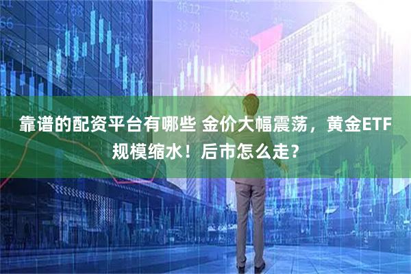 靠谱的配资平台有哪些 金价大幅震荡，黄金ETF规模缩水！后市怎么走？
