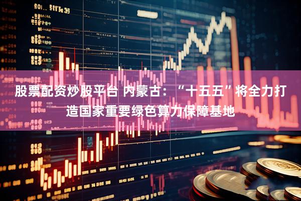股票配资炒股平台 内蒙古：“十五五”将全力打造国家重要绿色算力保障基地