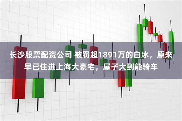 长沙股票配资公司 被罚超1891万的白冰，原来早已住进上海大豪宅，屋子大到能骑车