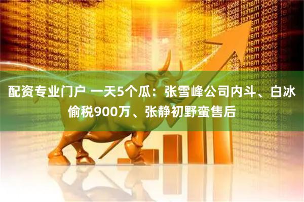 配资专业门户 一天5个瓜：张雪峰公司内斗、白冰偷税900万、张静初野蛮售后