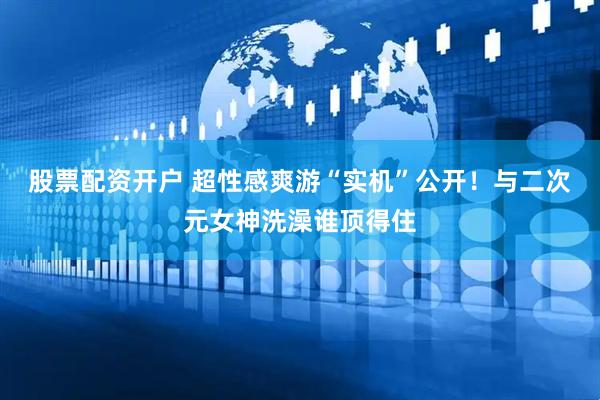 股票配资开户 超性感爽游“实机”公开！与二次元女神洗澡谁顶得住