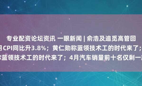 专业配资论坛资讯 一眼新闻 | 俞浩及追觅高管回应“崩老头” ；美国4月CPI同比升3.8%；黄仁勋称蓝领技术工的时代来了；4月汽车销量前十名仅剩一款油车