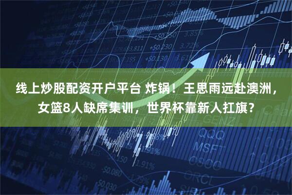 线上炒股配资开户平台 炸锅！王思雨远赴澳洲，女篮8人缺席集训，世界杯靠新人扛旗？