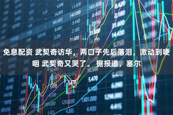 免息配资 武契奇访华，两口子先后落泪，激动到哽咽 武契奇又哭了。 据报道，塞尔