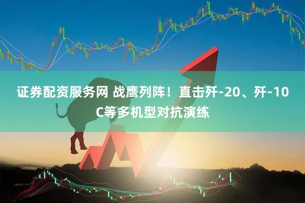 证券配资服务网 战鹰列阵！直击歼-20、歼-10C等多机型对抗演练
