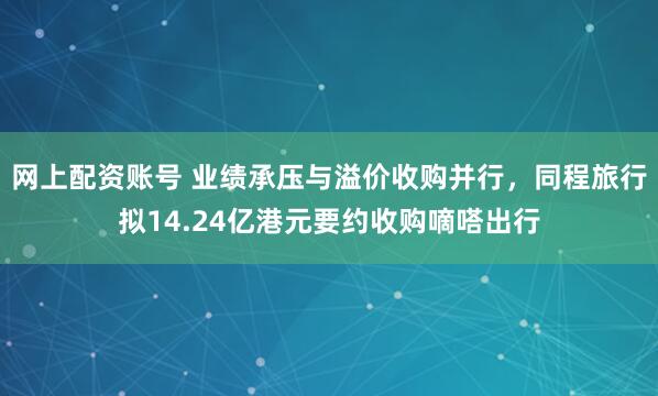 网上配资账号 业绩承压与溢价收购并行，同程旅行拟14.24亿港元要约收购嘀嗒出行