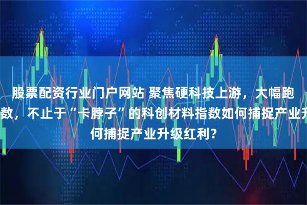 股票配资行业门户网站 聚焦硬科技上游，大幅跑赢宽基指数，不止于“卡脖子”的科创材料指数如何捕捉产业升级红利？