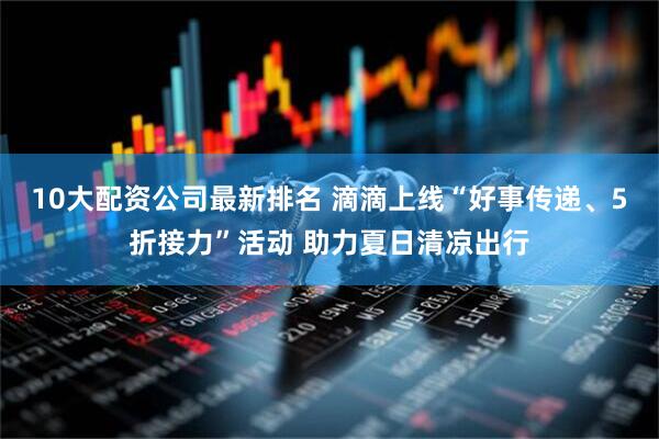 10大配资公司最新排名 滴滴上线“好事传递、5折接力”活动 助力夏日清凉出行