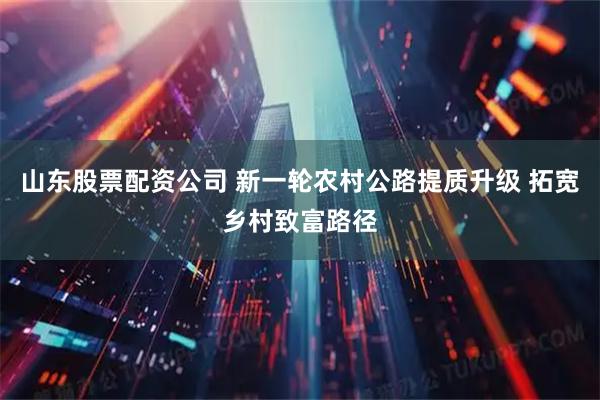 山东股票配资公司 新一轮农村公路提质升级 拓宽乡村致富路径