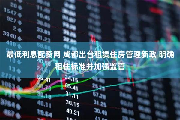最低利息配资网 成都出台租赁住房管理新政 明确租住标准并加强监管